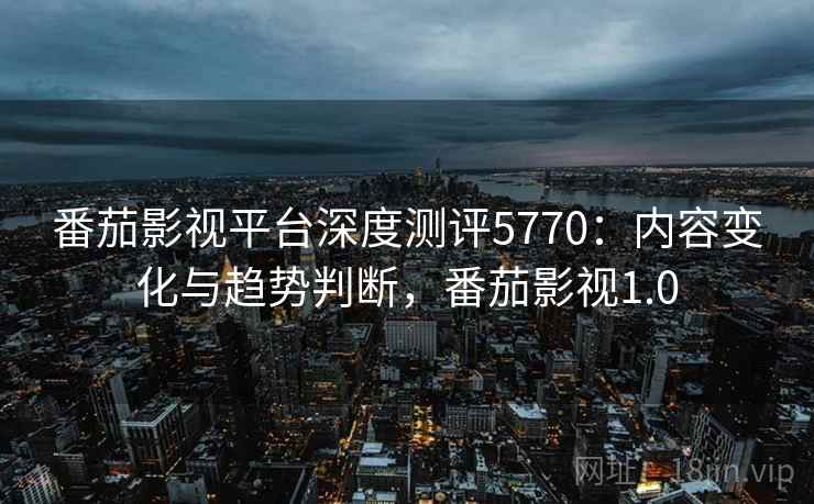 番茄影视平台深度测评5770：内容变化与趋势判断，番茄影视1.0