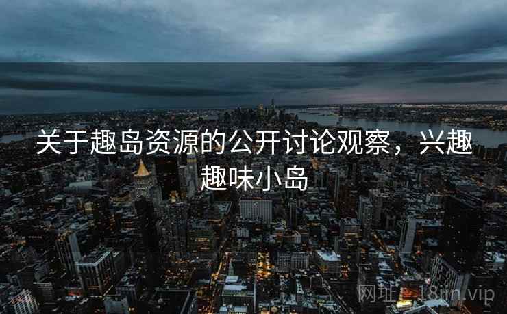 关于趣岛资源的公开讨论观察，兴趣趣味小岛