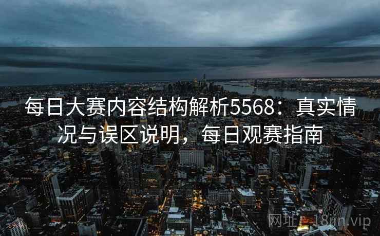 每日大赛内容结构解析5568：真实情况与误区说明，每日观赛指南
