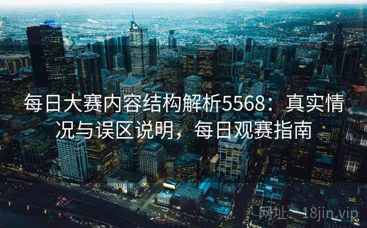 每日大赛内容结构解析5568：真实情况与误区说明，每日观赛指南