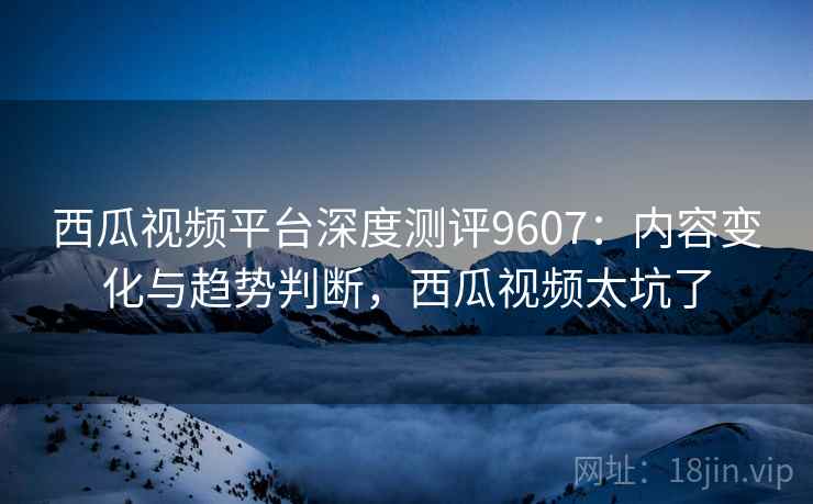 西瓜视频平台深度测评9607：内容变化与趋势判断，西瓜视频太坑了