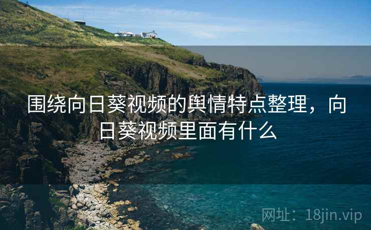 围绕向日葵视频的舆情特点整理,向日葵视频里面有什么 围绕向日葵视频的舆情特点整理,向日葵视频里面有什么