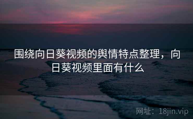围绕向日葵视频的舆情特点整理,向日葵视频里面有什么 围绕向日葵视频的舆情特点整理,向日葵视频里面有什么