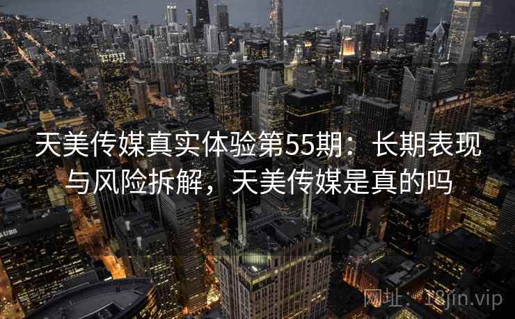 天美传媒真实体验第55期：长期表现与风险拆解，天美传媒是真的吗