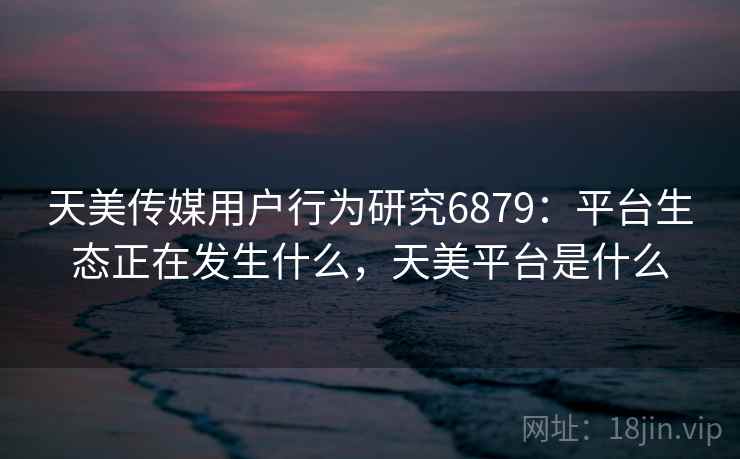 天美传媒用户行为研究6879：平台生态正在发生什么，天美平台是什么