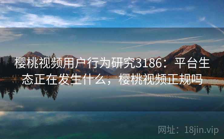 樱桃视频用户行为研究3186：平台生态正在发生什么，樱桃视频正规吗