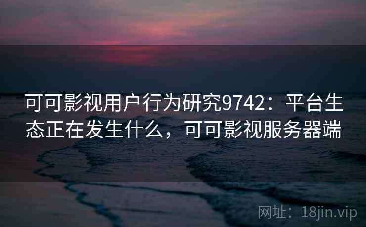 可可影视用户行为研究9742：平台生态正在发生什么，可可影视服务器端