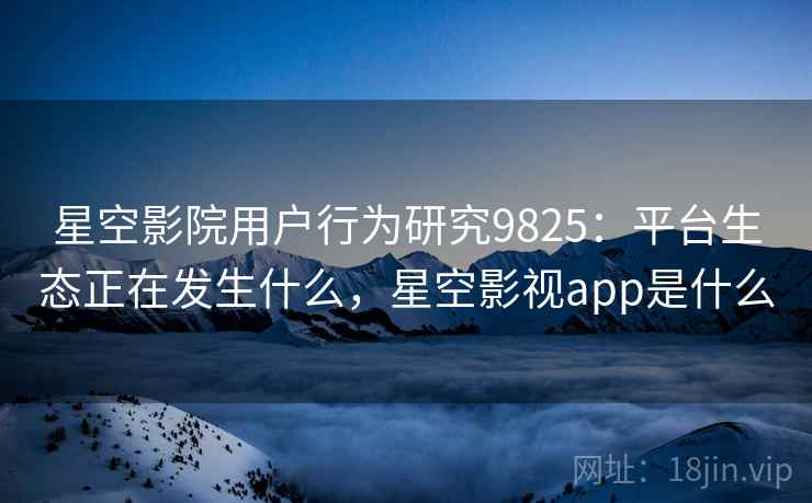 星空影院用户行为研究9825：平台生态正在发生什么，星空影视app是什么