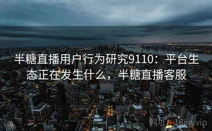 半糖直播用户行为研究9110:平台生态正在发生什么,半糖直播客服 半糖直播用户行为研究9110:平台生态正在发生什么,半糖直播客服