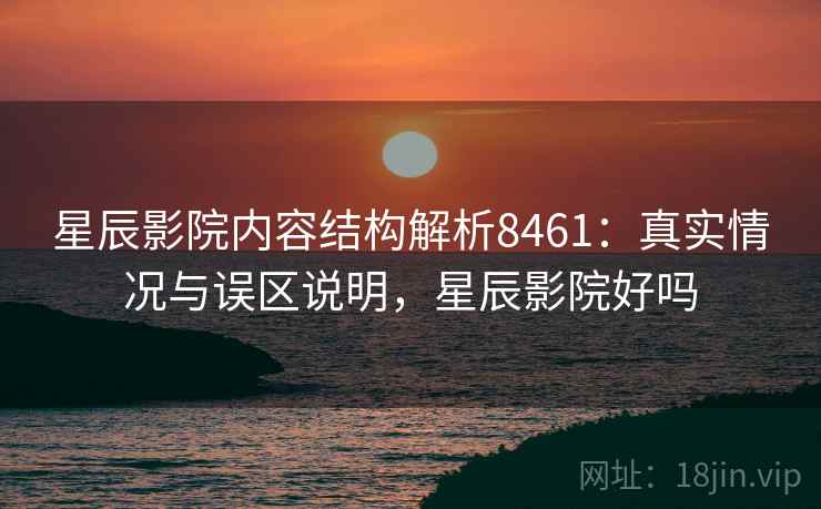 星辰影院内容结构解析8461：真实情况与误区说明，星辰影院好吗