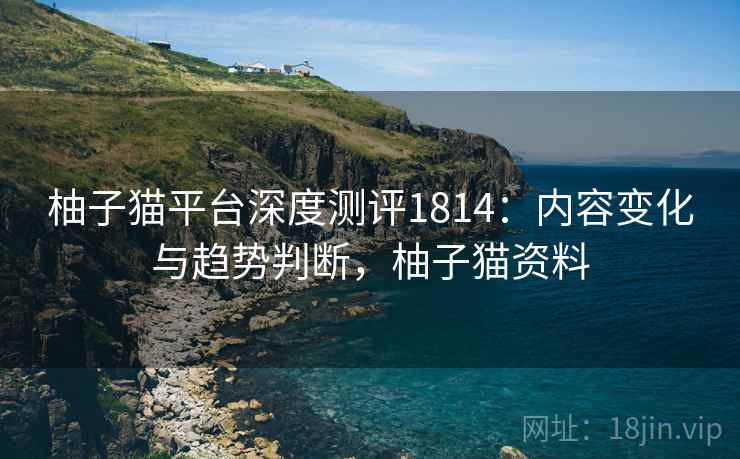 柚子猫平台深度测评1814：内容变化与趋势判断，柚子猫资料