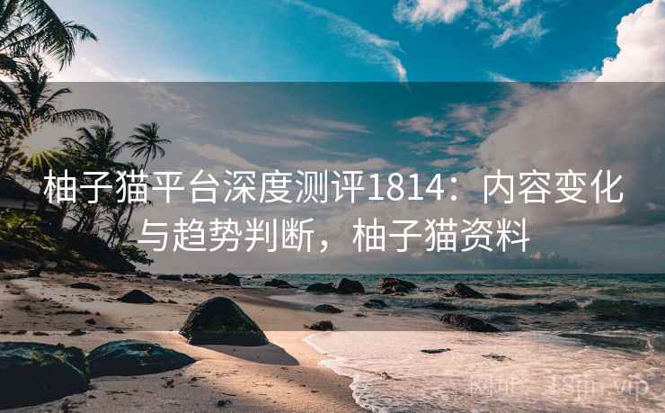 柚子猫平台深度测评1814：内容变化与趋势判断，柚子猫资料