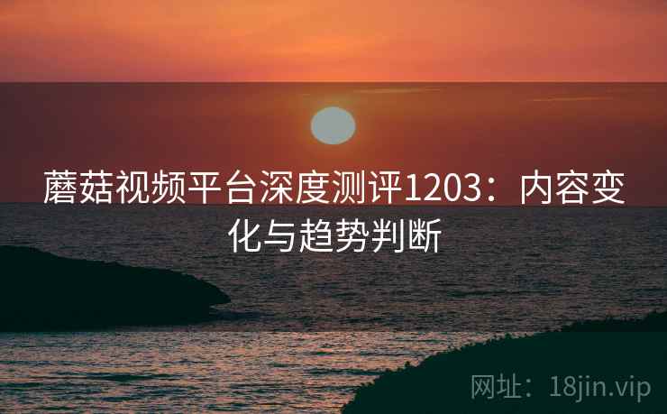 蘑菇视频平台深度测评1203：内容变化与趋势判断