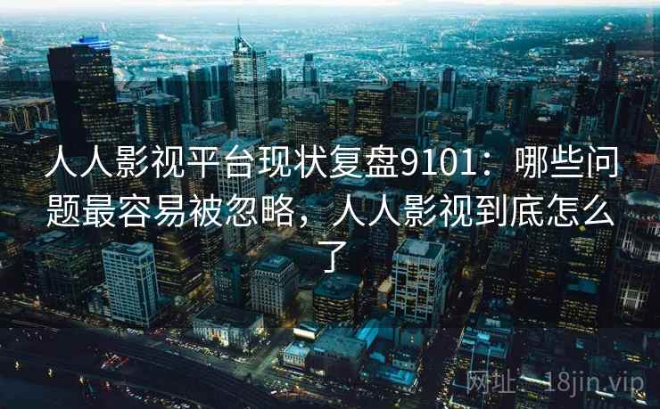 人人影视平台现状复盘9101：哪些问题最容易被忽略，人人影视到底怎么了