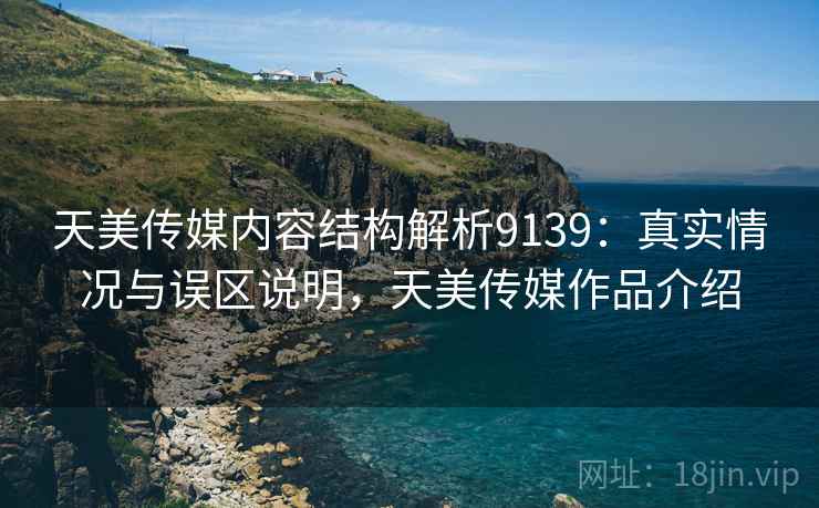 天美传媒内容结构解析9139：真实情况与误区说明，天美传媒作品介绍