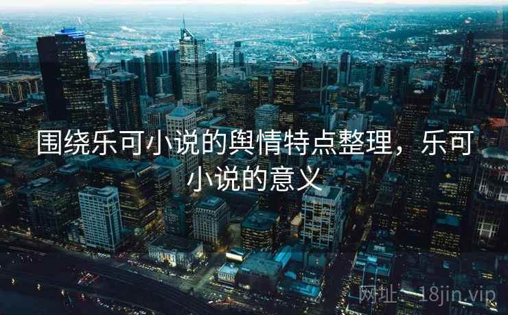 围绕乐可小说的舆情特点整理，乐可小说的意义