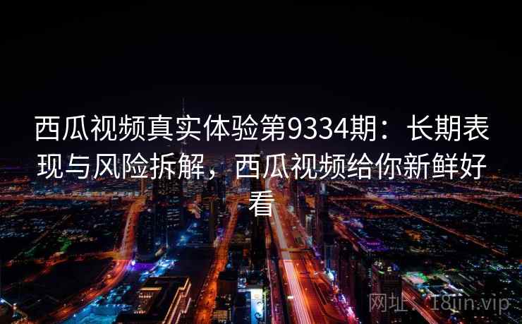 西瓜视频真实体验第9334期：长期表现与风险拆解，西瓜视频给你新鲜好看