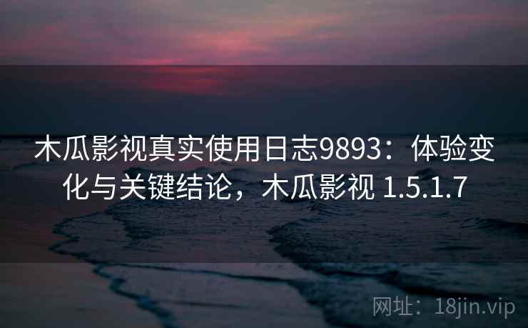 木瓜影视真实使用日志9893：体验变化与关键结论，木瓜影视 1.5.1.7