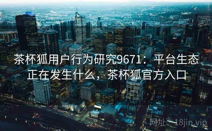 茶杯狐用户行为研究9671：平台生态正在发生什么，茶杯狐官方入口