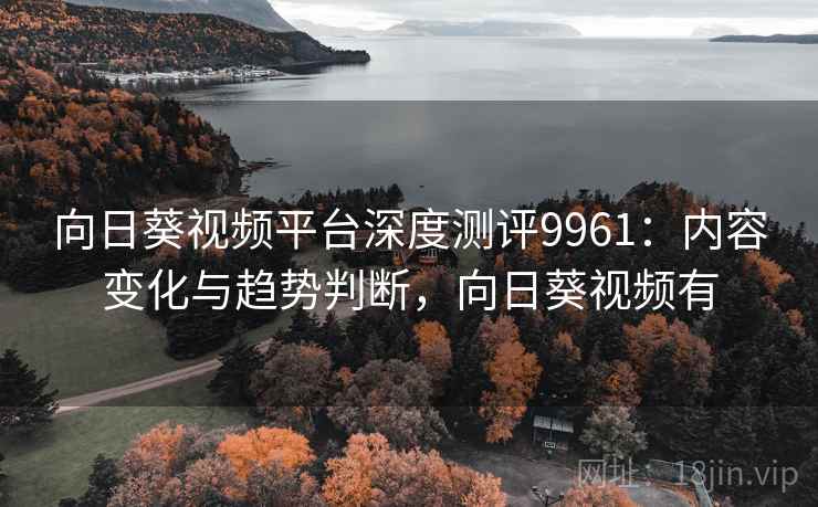 向日葵视频平台深度测评9961：内容变化与趋势判断，向日葵视频有