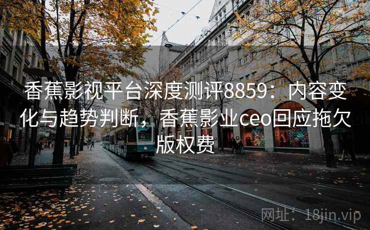 香蕉影视平台深度测评8859：内容变化与趋势判断，香蕉影业ceo回应拖欠版权费