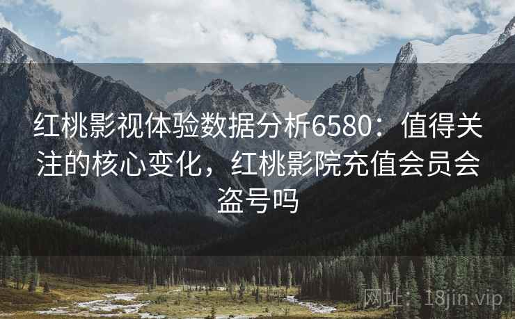 红桃影视体验数据分析6580：值得关注的核心变化，红桃影院充值会员会盗号吗