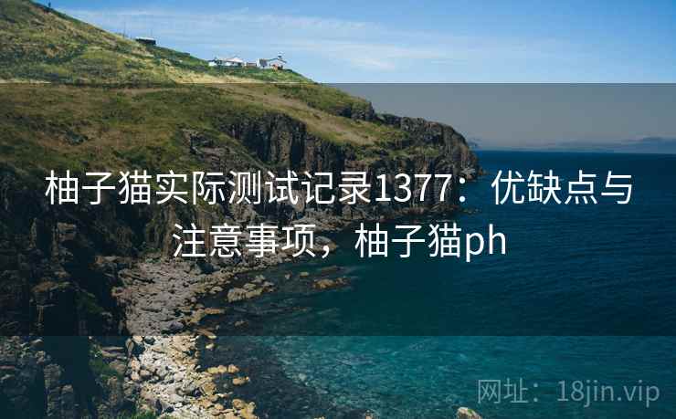 柚子猫实际测试记录1377：优缺点与注意事项，柚子猫ph