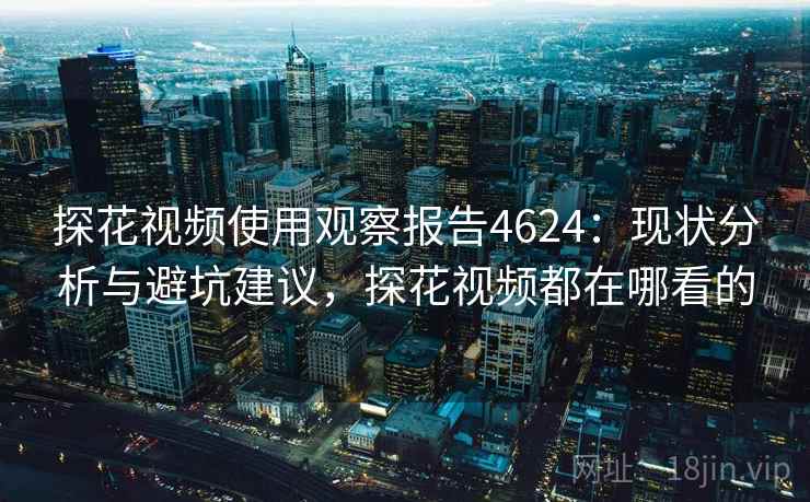 探花视频使用观察报告4624：现状分析与避坑建议，探花视频都在哪看的