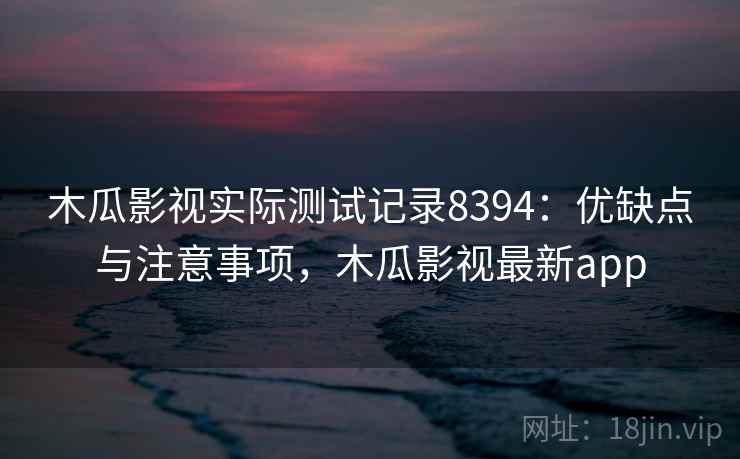 木瓜影视实际测试记录8394：优缺点与注意事项，木瓜影视最新app