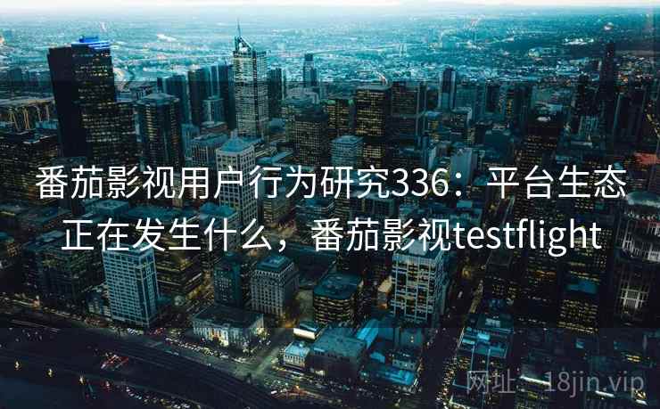 番茄影视用户行为研究336：平台生态正在发生什么，番茄影视testflight