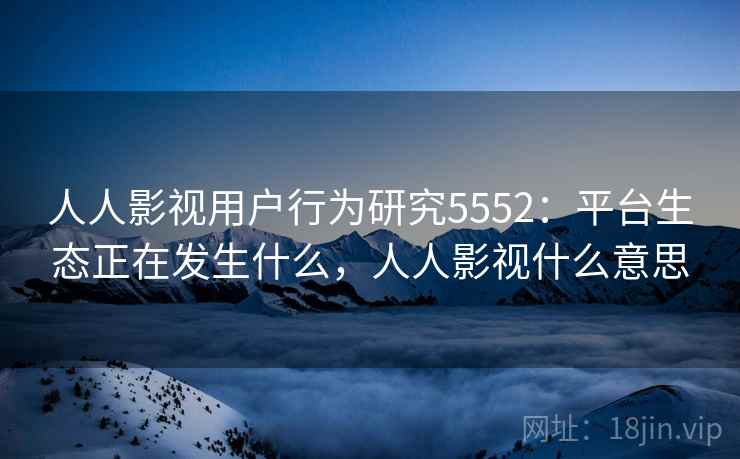 人人影视用户行为研究5552：平台生态正在发生什么，人人影视什么意思