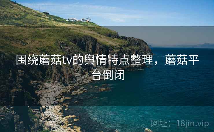 围绕蘑菇tv的舆情特点整理，蘑菇平台倒闭
