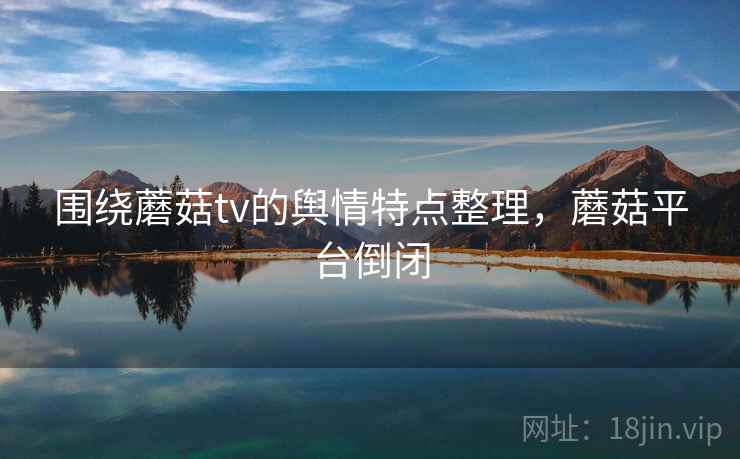 围绕蘑菇tv的舆情特点整理，蘑菇平台倒闭