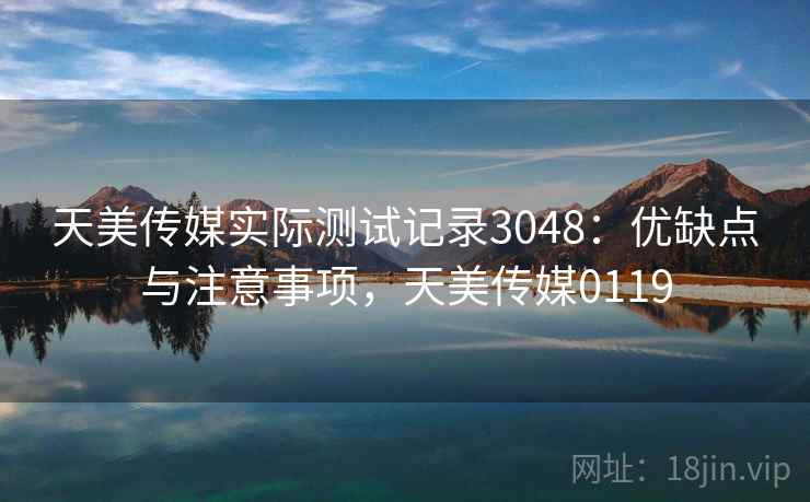 天美传媒实际测试记录3048：优缺点与注意事项，天美传媒0119