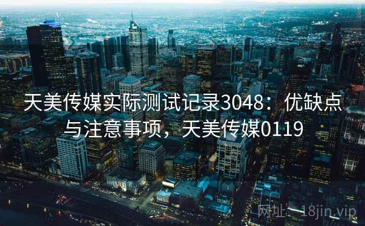 天美传媒实际测试记录3048：优缺点与注意事项，天美传媒0119